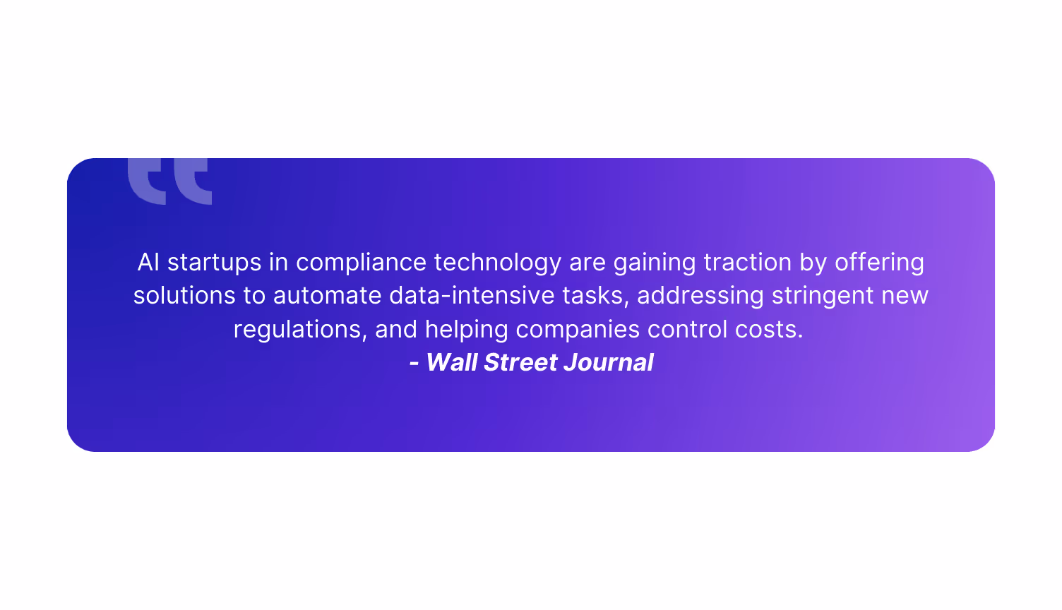 "AI startups in compliance technology are gaining traction by offering solutions to automate data-intensive tasks, addressing stringent new regulations, and helping companies control costs."          - Wall Street Journal