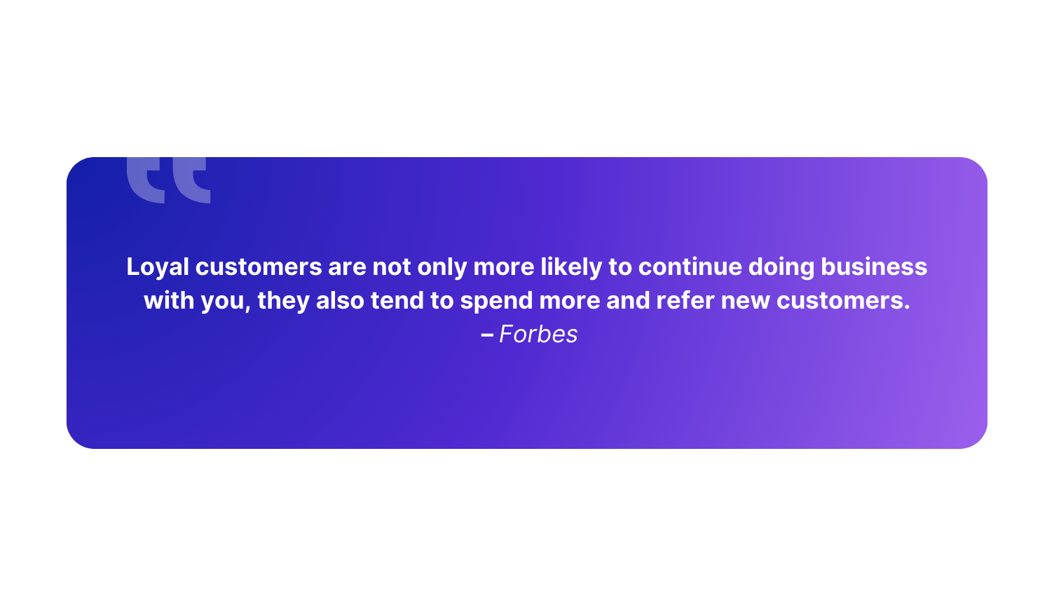 “Loyal customers are not only more likely to continue doing business with you, they also tend to spend more and refer new customers.” – Forbes