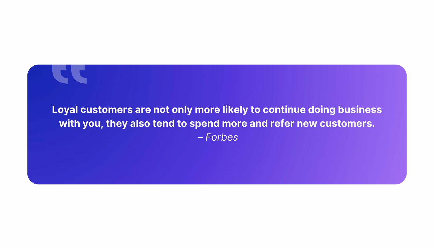 “Loyal customers are not only more likely to continue doing business with you, they also tend to spend more and refer new customers.” – Forbes